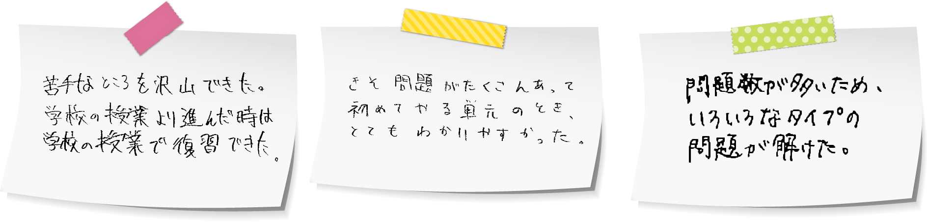 「苦手なところを沢山できた。学校の授業より進んだ時は学校の授業で復習できた。」「きそ問題がたくさんあって、初めてやる単元のとき、とてもわかりやすかった。」「問題数が多いため、いろいろなタイプの問題が解けた。」