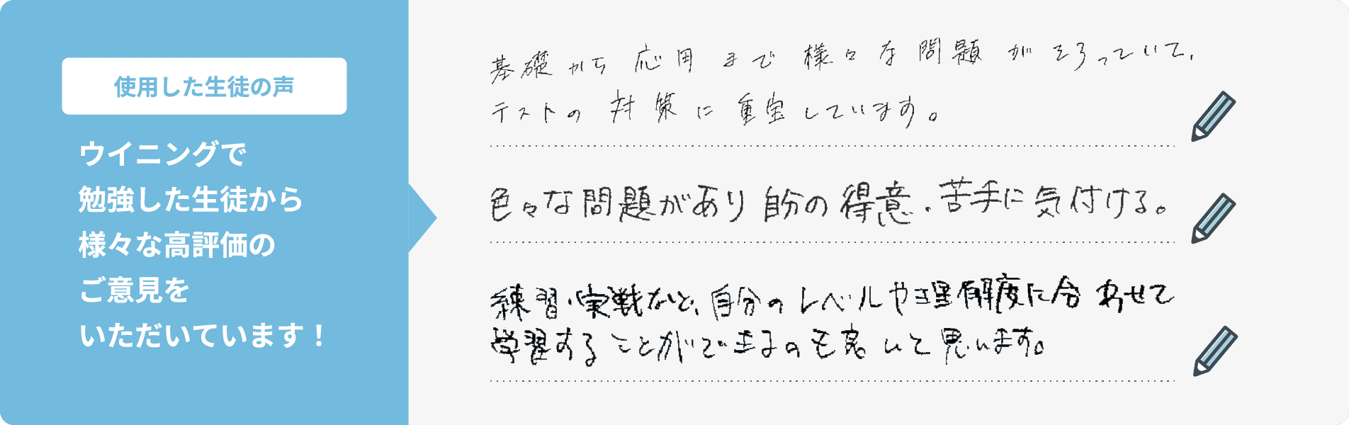 【使用した生徒の声】ウイニングで勉強した生徒から様々な高評価のご意見をいただいています！①基礎から応用まで様々な問題がそろっていて、テストの対策に重宝しています。②色々な問題があり自分の得意・苦手に気付ける。③練習・実戦など、自分のレベルや理解度に合わせて学習することができるのも良いと思います。
